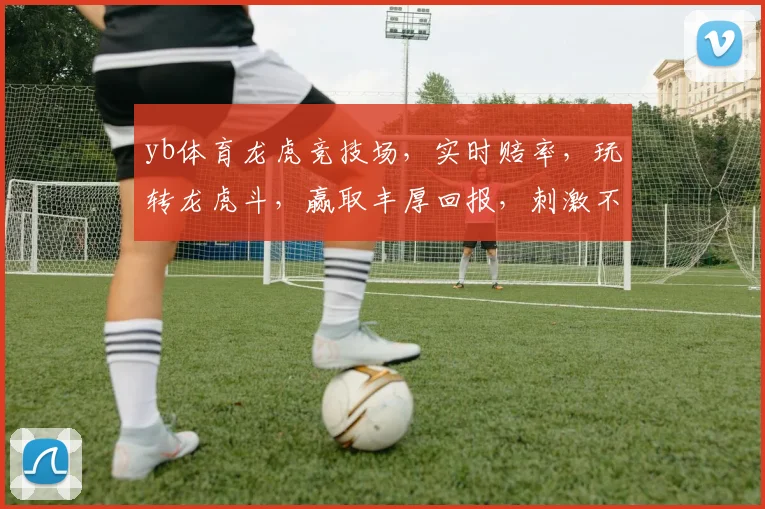 yb体育龙虎竞技场，实时赔率，玩转龙虎斗，赢取丰厚回报，刺激不已，不容错过