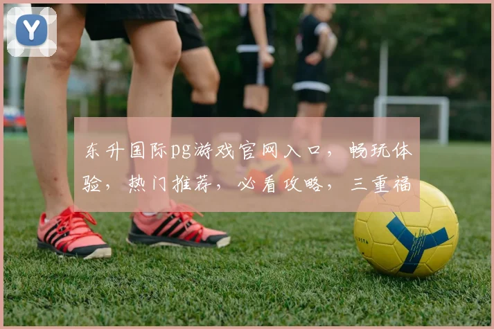 东升国际pg游戏官网入口，畅玩体验，热门推荐，必看攻略，三重福利，不容错过