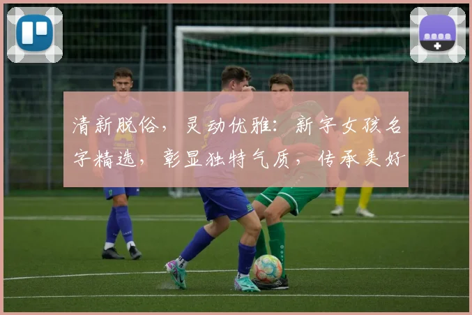 清新脱俗，灵动优雅：新字女孩名字精选，彰显独特气质，传承美好寓意