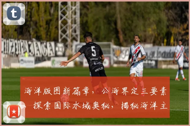 海洋版图新篇章，公海界定三要素，探索国际水域奥秘，揭秘海洋主权之谜