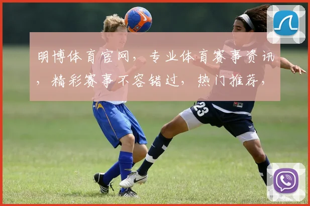 明博体育官网，专业体育赛事资讯，精彩赛事不容错过，热门推荐，尽在其中，2大亮点，等你来探索