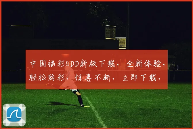 中国福彩app新版下载，全新体验，轻松购彩，惊喜不断，立即下载，赢取大奖