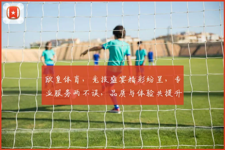 欧皇体育，竞技盛宴精彩纷呈，专业服务两不误，品质与体验共提升，推荐给您不容错过